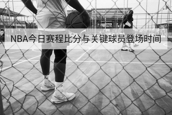 NBA今日赛程比分与关键球员登场时间